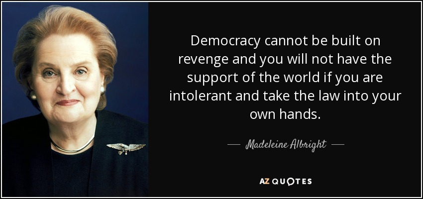 Democracy cannot be built on revenge and you will not have the support of the world if you are intolerant and take the law into your own hands. - Madeleine Albright