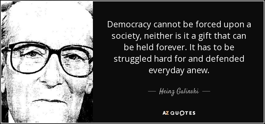 Democracy cannot be forced upon a society, neither is it a gift that can be held forever. It has to be struggled hard for and defended everyday anew. - Heinz Galinski