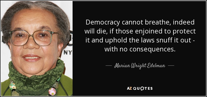 Democracy cannot breathe, indeed will die, if those enjoined to protect it and uphold the laws snuff it out - with no consequences. - Marian Wright Edelman