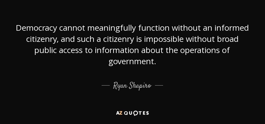 Democracy cannot meaningfully function without an informed citizenry, and such a citizenry is impossible without broad public access to information about the operations of government. - Ryan Shapiro