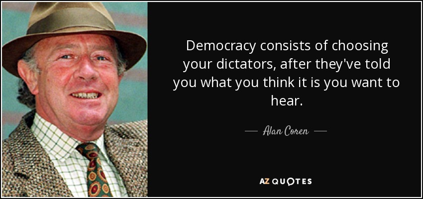 Democracy consists of choosing your dictators, after they've told you what you think it is you want to hear. - Alan Coren