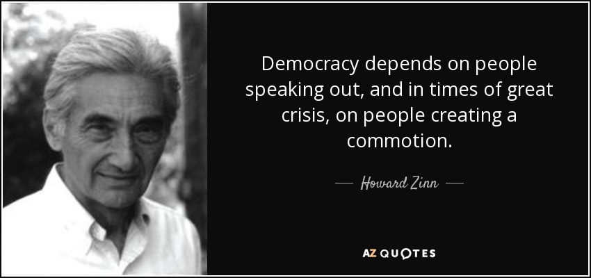 Democracy depends on people speaking out, and in times of great crisis, on people creating a commotion. - Howard Zinn