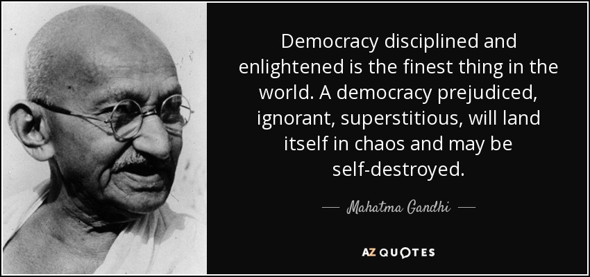 Democracy disciplined and enlightened is the finest thing in the world. A democracy prejudiced, ignorant, superstitious, will land itself in chaos and may be self-destroyed. - Mahatma Gandhi