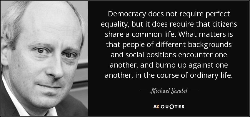 Democracy does not require perfect equality, but it does require that citizens share a common life. What matters is that people of different backgrounds and social positions encounter one another, and bump up against one another, in the course of ordinary life. - Michael Sandel