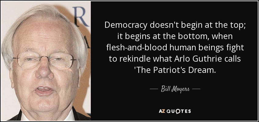 Democracy doesn't begin at the top; it begins at the bottom, when flesh-and-blood human beings fight to rekindle what Arlo Guthrie calls 'The Patriot's Dream. - Bill Moyers