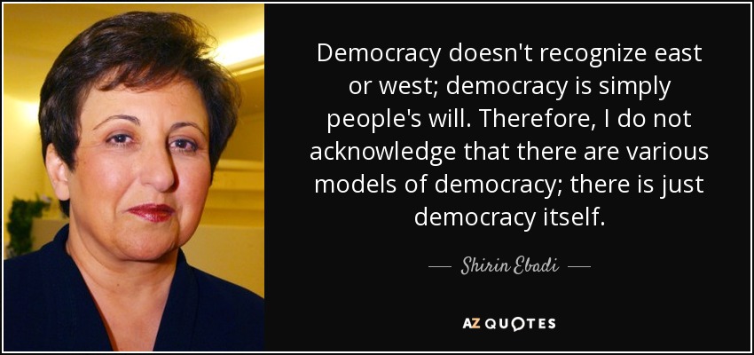 Democracy doesn't recognize east or west; democracy is simply people's will. Therefore, I do not acknowledge that there are various models of democracy; there is just democracy itself. - Shirin Ebadi