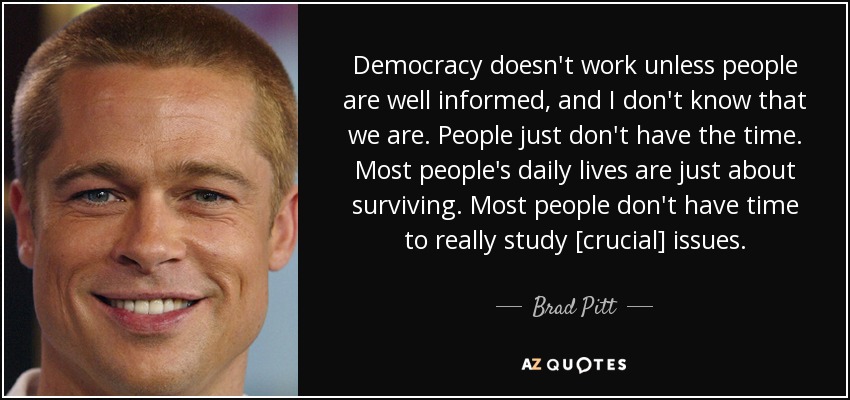 Democracy doesn't work unless people are well informed, and I don't know that we are. People just don't have the time. Most people's daily lives are just about surviving. Most people don't have time to really study [crucial] issues. - Brad Pitt