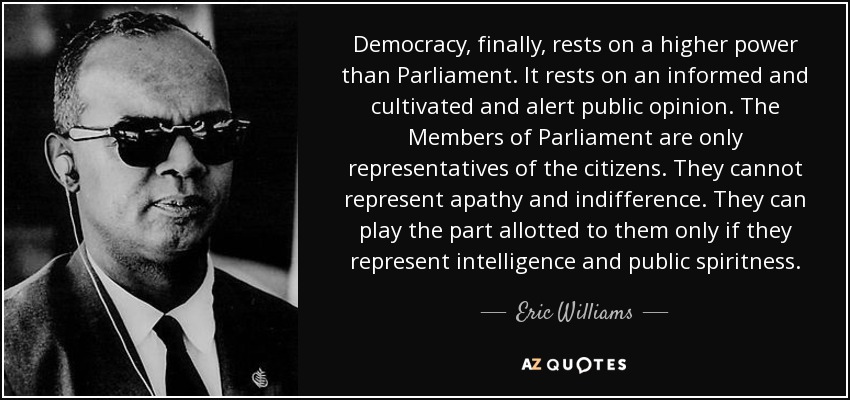 Democracy, finally, rests on a higher power than Parliament. It rests on an informed and cultivated and alert public opinion. The Members of Parliament are only representatives of the citizens. They cannot represent apathy and indifference. They can play the part allotted to them only if they represent intelligence and public spiritness. - Eric Williams