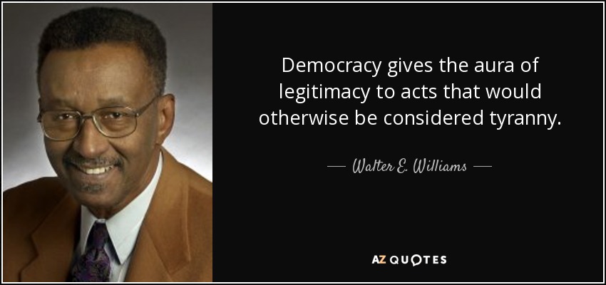 Democracy gives the aura of legitimacy to acts that would otherwise be considered tyranny. - Walter E. Williams