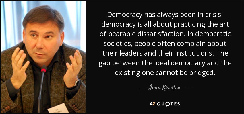 Democracy has always been in crisis: democracy is all about practicing the art of bearable dissatisfaction. In democratic societies, people often complain about their leaders and their institutions. The gap between the ideal democracy and the existing one cannot be bridged. - Ivan Krastev