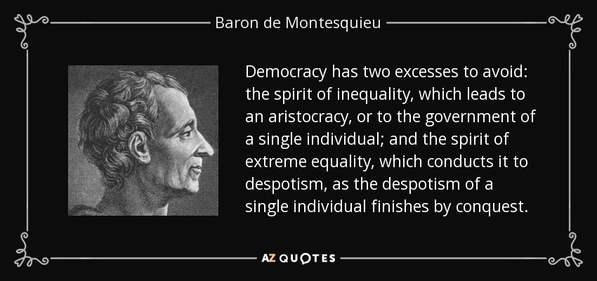 Democracy has two excesses to avoid: the spirit of inequality, which leads to an aristocracy, or to the government of a single individual; and the spirit of extreme equality, which conducts it to despotism, as the despotism of a single individual finishes by conquest. - Baron de Montesquieu