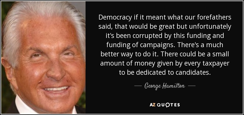 Democracy if it meant what our forefathers said, that would be great but unfortunately it's been corrupted by this funding and funding of campaigns. There's a much better way to do it. There could be a small amount of money given by every taxpayer to be dedicated to candidates. - George Hamilton