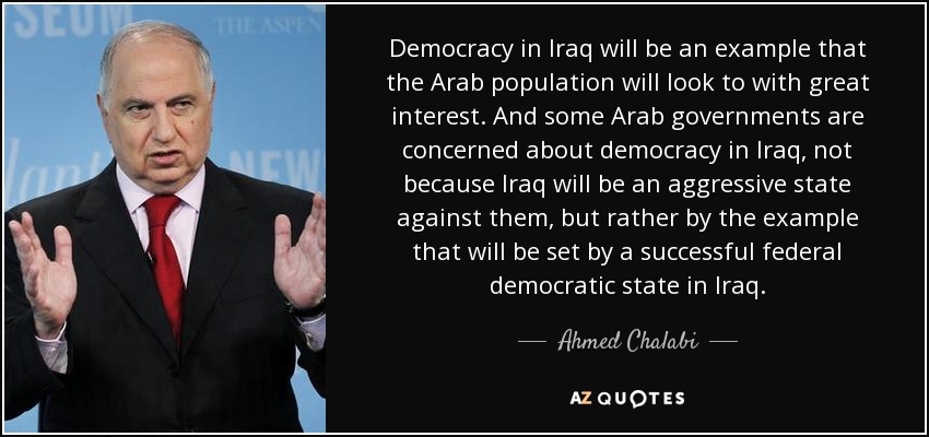 Democracy in Iraq will be an example that the Arab population will look to with great interest. And some Arab governments are concerned about democracy in Iraq, not because Iraq will be an aggressive state against them, but rather by the example that will be set by a successful federal democratic state in Iraq. - Ahmed Chalabi