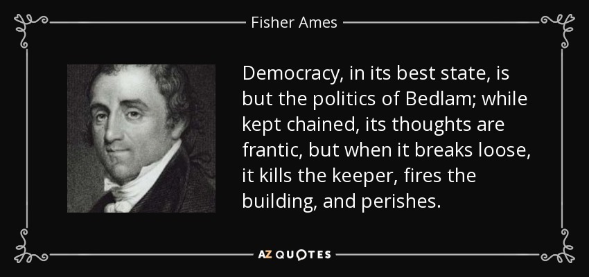 Democracy, in its best state, is but the politics of Bedlam; while kept chained, its thoughts are frantic, but when it breaks loose, it kills the keeper, fires the building, and perishes. - Fisher Ames