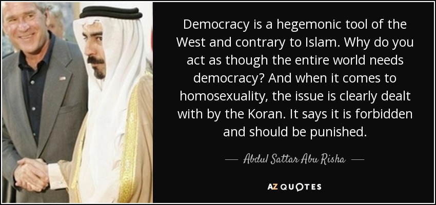 Democracy is a hegemonic tool of the West and contrary to Islam. Why do you act as though the entire world needs democracy? And when it comes to homosexuality, the issue is clearly dealt with by the Koran. It says it is forbidden and should be punished. - Abdul Sattar Abu Risha