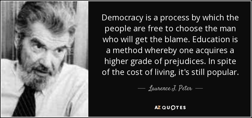 Democracy is a process by which the people are free to choose the man who will get the blame. Education is a method whereby one acquires a higher grade of prejudices. In spite of the cost of living, it's still popular. - Laurence J. Peter