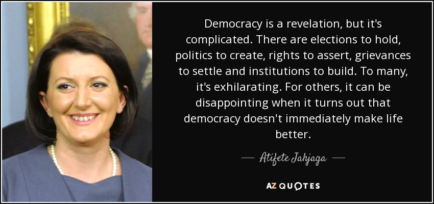 Democracy is a revelation, but it's complicated. There are elections to hold, politics to create, rights to assert, grievances to settle and institutions to build. To many, it's exhilarating. For others, it can be disappointing when it turns out that democracy doesn't immediately make life better. - Atifete Jahjaga