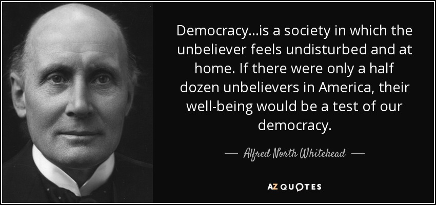 Democracy...is a society in which the unbeliever feels undisturbed and at home. If there were only a half dozen unbelievers in America, their well-being would be a test of our democracy. - Alfred North Whitehead