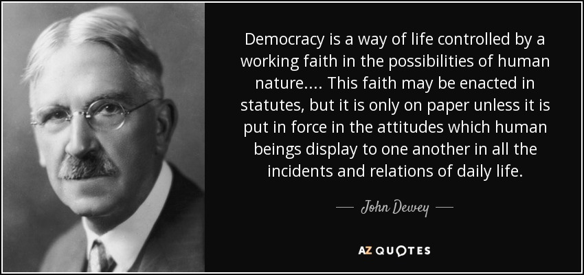 Democracy is a way of life controlled by a working faith in the possibilities of human nature. . . . This faith may be enacted in statutes, but it is only on paper unless it is put in force in the attitudes which human beings display to one another in all the incidents and relations of daily life. - John Dewey