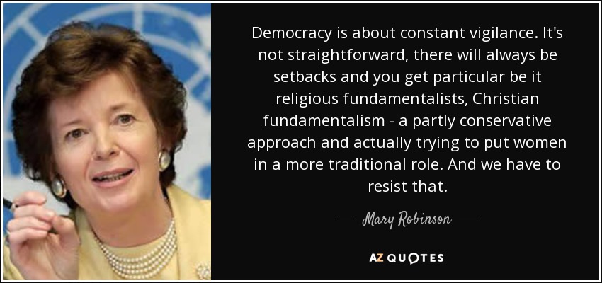 Democracy is about constant vigilance. It's not straightforward, there will always be setbacks and you get particular be it religious fundamentalists, Christian fundamentalism - a partly conservative approach and actually trying to put women in a more traditional role. And we have to resist that. - Mary Robinson