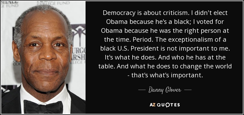 Democracy is about criticism. I didn't elect Obama because he's a black; I voted for Obama because he was the right person at the time. Period. The exceptionalism of a black U.S. President is not important to me. It's what he does. And who he has at the table. And what he does to change the world - that's what's important. - Danny Glover