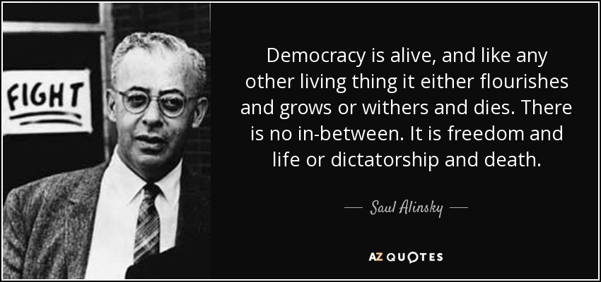 Democracy is alive, and like any other living thing it either flourishes and grows or withers and dies. There is no in-between. It is freedom and life or dictatorship and death. - Saul Alinsky