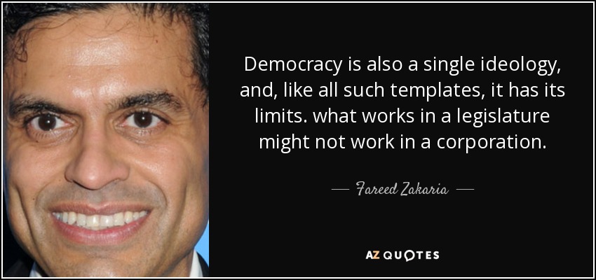 Democracy is also a single ideology, and, like all such templates, it has its limits. what works in a legislature might not work in a corporation. - Fareed Zakaria