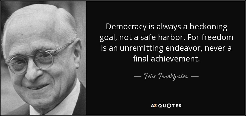 Democracy is always a beckoning goal, not a safe harbor. For freedom is an unremitting endeavor, never a final achievement. - Felix Frankfurter