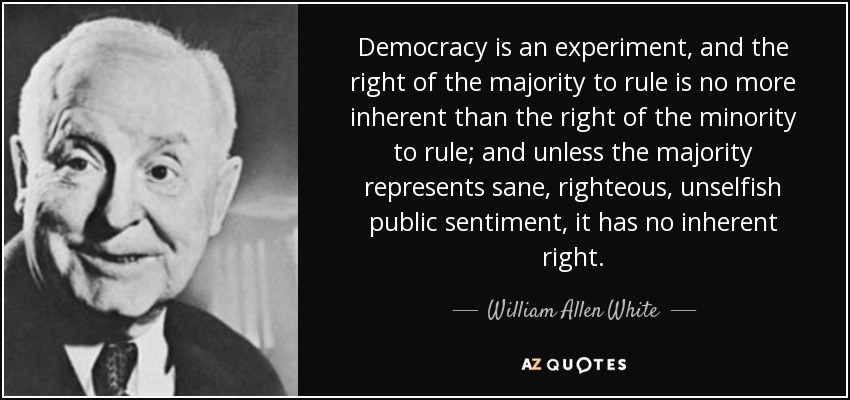 Democracy is an experiment, and the right of the majority to rule is no more inherent than the right of the minority to rule; and unless the majority represents sane, righteous, unselfish public sentiment, it has no inherent right. - William Allen White