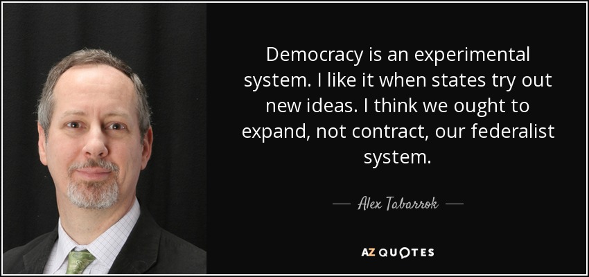 Democracy is an experimental system. I like it when states try out new ideas. I think we ought to expand, not contract, our federalist system. - Alex Tabarrok