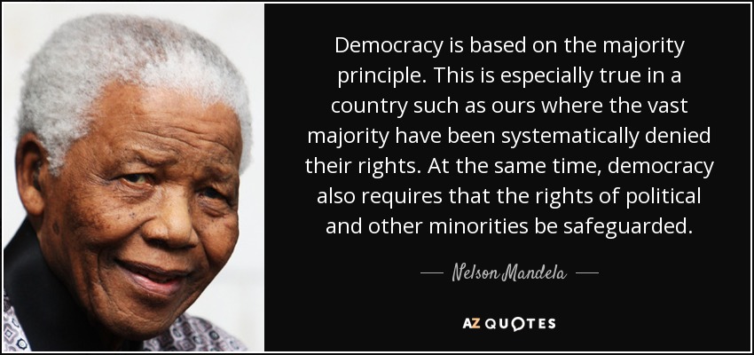 Democracy is based on the majority principle. This is especially true in a country such as ours where the vast majority have been systematically denied their rights. At the same time, democracy also requires that the rights of political and other minorities be safeguarded. - Nelson Mandela