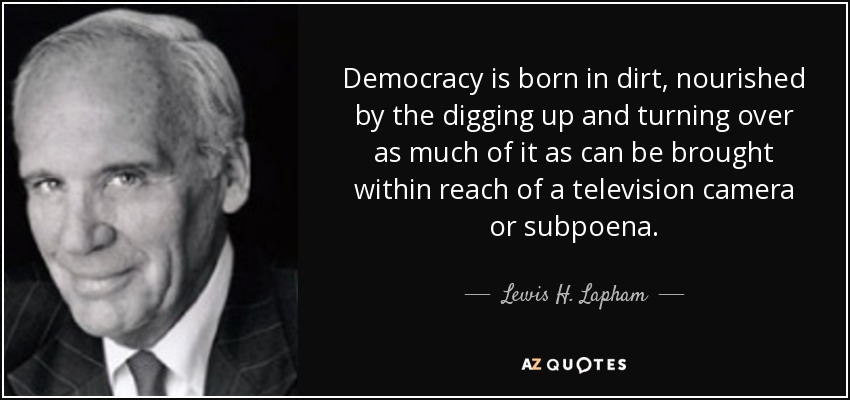 Democracy is born in dirt, nourished by the digging up and turning over as much of it as can be brought within reach of a television camera or subpoena. - Lewis H. Lapham