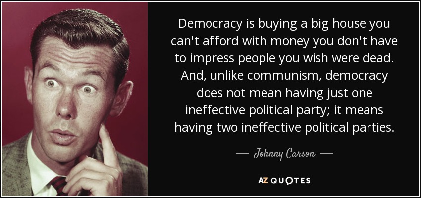 Democracy is buying a big house you can't afford with money you don't have to impress people you wish were dead. And, unlike communism, democracy does not mean having just one ineffective political party; it means having two ineffective political parties. - Johnny Carson