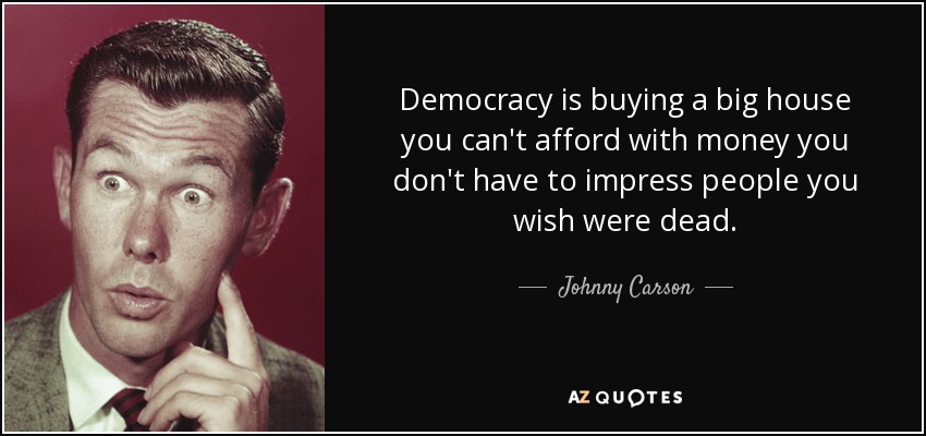Democracy is buying a big house you can't afford with money you don't have to impress people you wish were dead. - Johnny Carson