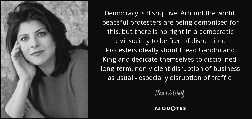 Democracy is disruptive. Around the world, peaceful protesters are being demonised for this, but there is no right in a democratic civil society to be free of disruption. Protesters ideally should read Gandhi and King and dedicate themselves to disciplined, long-term, non-violent disruption of business as usual - especially disruption of traffic. - Naomi Wolf