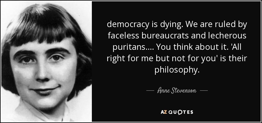 democracy is dying. We are ruled by faceless bureaucrats and lecherous puritans. ... You think about it. 'All right for me but not for you' is their philosophy. - Anne Stevenson