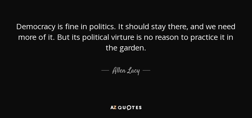 Democracy is fine in politics. It should stay there, and we need more of it. But its political virture is no reason to practice it in the garden. - Allen Lacy