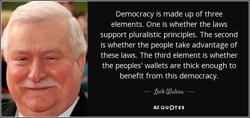 Democracy is made up of three elements. One is whether the laws support pluralistic principles. The second is whether the people take advantage of these laws. The third element is whether the peoples' wallets are thick enough to benefit from this democracy. - Lech Walesa