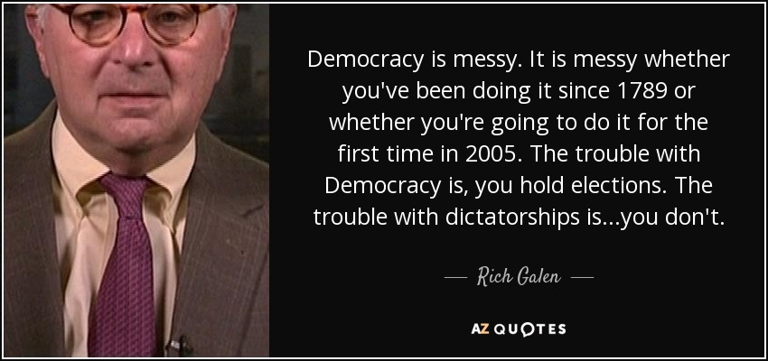 Democracy is messy. It is messy whether you've been doing it since 1789 or whether you're going to do it for the first time in 2005. The trouble with Democracy is, you hold elections. The trouble with dictatorships is...you don't. - Rich Galen