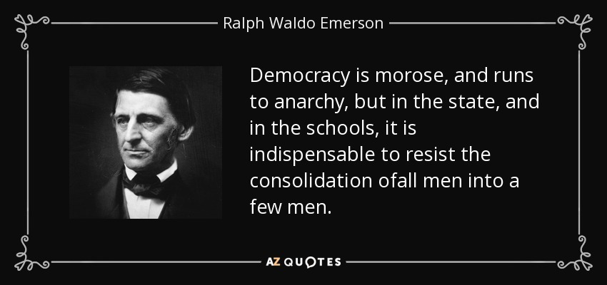 Democracy is morose, and runs to anarchy, but in the state, and in the schools, it is indispensable to resist the consolidation ofall men into a few men. - Ralph Waldo Emerson