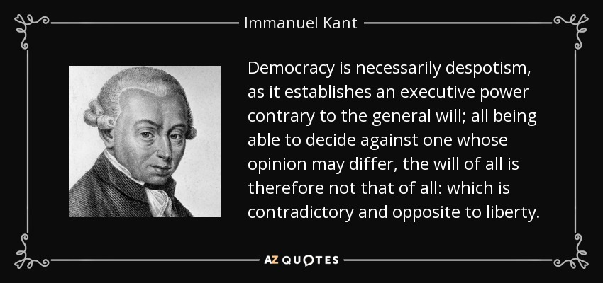 Democracy is necessarily despotism, as it establishes an executive power contrary to the general will; all being able to decide against one whose opinion may differ, the will of all is therefore not that of all: which is contradictory and opposite to liberty. - Immanuel Kant