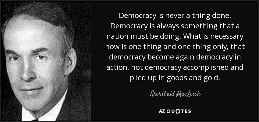 Democracy is never a thing done. Democracy is always something that a nation must be doing. What is necessary now is one thing and one thing only, that democracy become again democracy in action, not democracy accomplished and piled up in goods and gold. - Archibald MacLeish