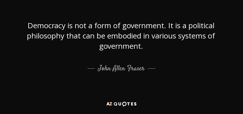 Democracy is not a form of government. It is a political philosophy that can be embodied in various systems of government. - John Allen Fraser