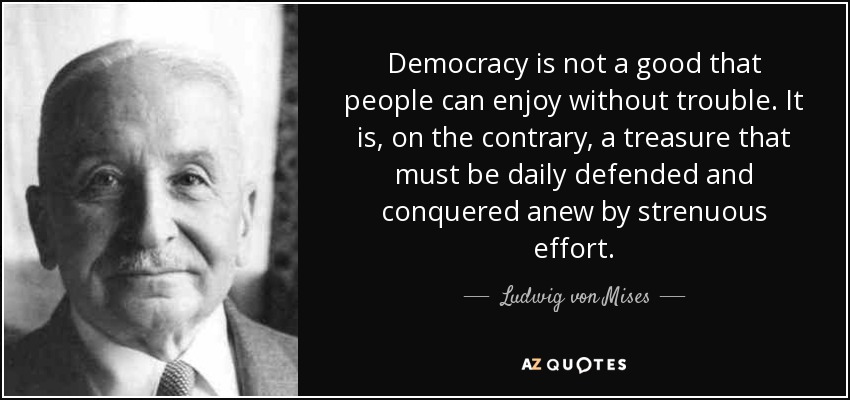 Democracy is not a good that people can enjoy without trouble. It is, on the contrary, a treasure that must be daily defended and conquered anew by strenuous effort. - Ludwig von Mises