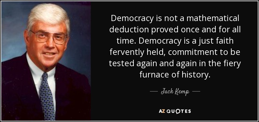 Democracy is not a mathematical deduction proved once and for all time. Democracy is a just faith fervently held, commitment to be tested again and again in the fiery furnace of history. - Jack Kemp