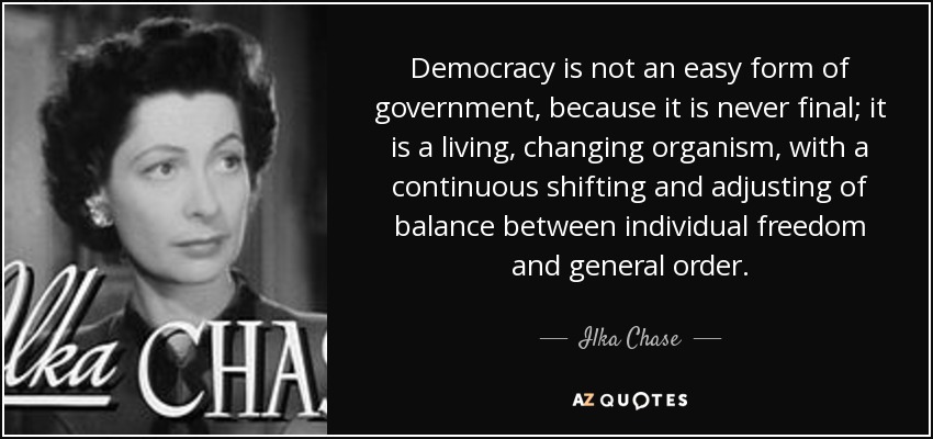 Democracy is not an easy form of government, because it is never final; it is a living, changing organism, with a continuous shifting and adjusting of balance between individual freedom and general order. - Ilka Chase