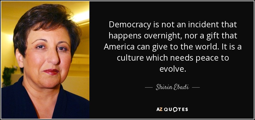 Democracy is not an incident that happens overnight, nor a gift that America can give to the world. It is a culture which needs peace to evolve. - Shirin Ebadi