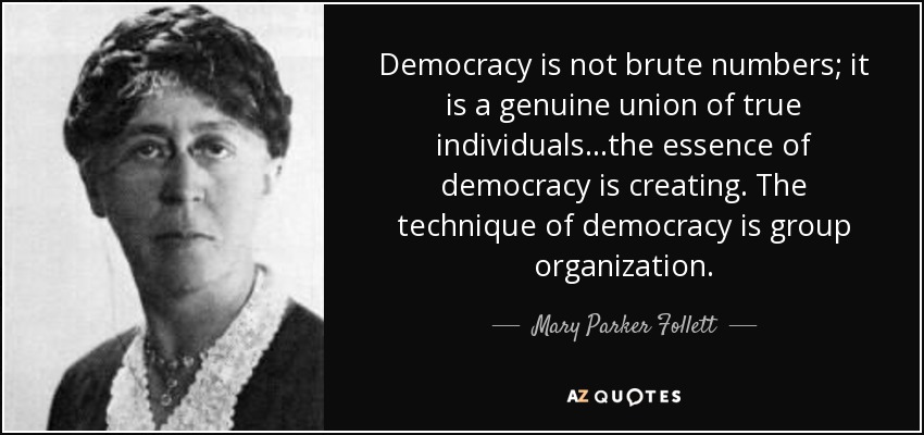 Democracy is not brute numbers; it is a genuine union of true individuals...the essence of democracy is creating. The technique of democracy is group organization. - Mary Parker Follett