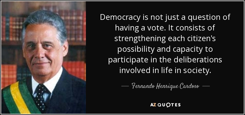 Democracy is not just a question of having a vote. It consists of strengthening each citizen's possibility and capacity to participate in the deliberations involved in life in society. - Fernando Henrique Cardoso