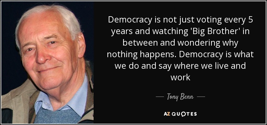 Democracy is not just voting every 5 years and watching 'Big Brother' in between and wondering why nothing happens. Democracy is what we do and say where we live and work - Tony Benn